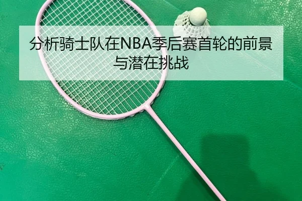 分析骑士队在NBA季后赛首轮的前景与潜在挑战