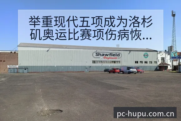 举重现代五项成为洛杉矶奥运比赛项伤病恢复对赛程影响数据 - 虎扑